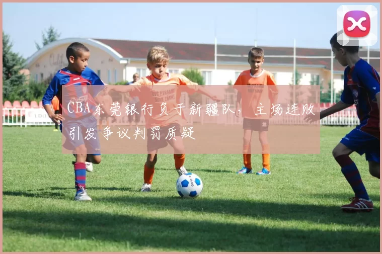 CBA东莞银行负于新疆队，主场连败引发争议判罚质疑