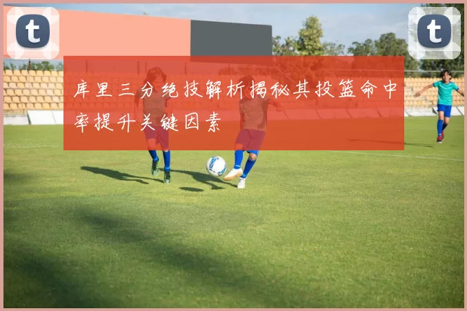 库里三分绝技解析揭秘其投篮命中率提升关键因素