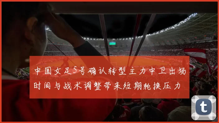 中国女足5号确认转型主力中卫出场时间与战术调整带来短期轮换压力