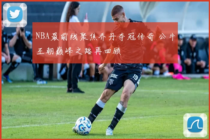 NBA最前线聚焦乔丹夺冠传奇 公牛王朝巅峰之路再回顾