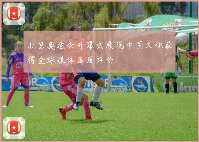 北京奥运会开幕式展现中国文化获得全球媒体高度评价