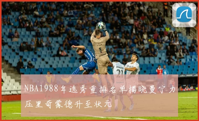 NBA1988年选秀重排名单揭晓曼宁力压里奇蒙德升至状元
