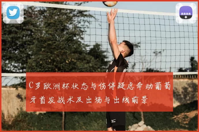C罗欧洲杯状态与伤停疑虑牵动葡萄牙首发战术及出场与出线前景