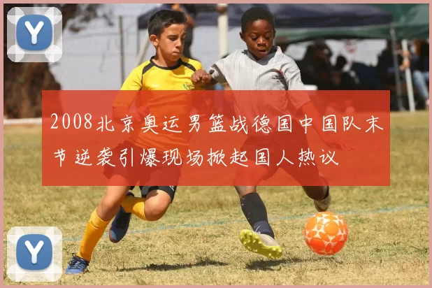 2008北京奥运男篮战德国中国队末节逆袭引爆现场掀起国人热议