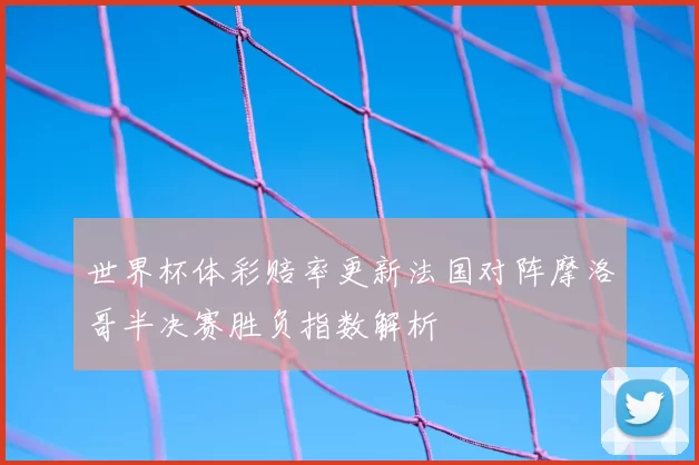 世界杯体彩赔率更新法国对阵摩洛哥半决赛胜负指数解析
