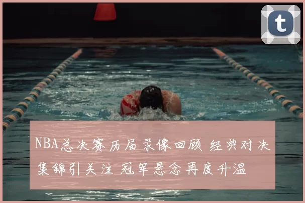 NBA总决赛历届录像回顾 经典对决集锦引关注 冠军悬念再度升温