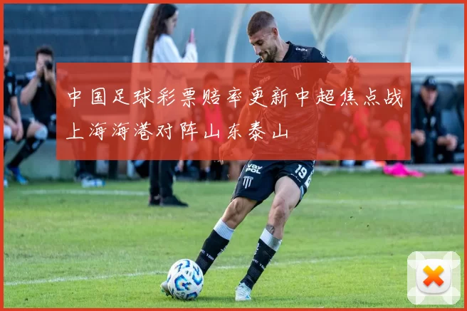 中国足球彩票赔率更新中超焦点战上海海港对阵山东泰山