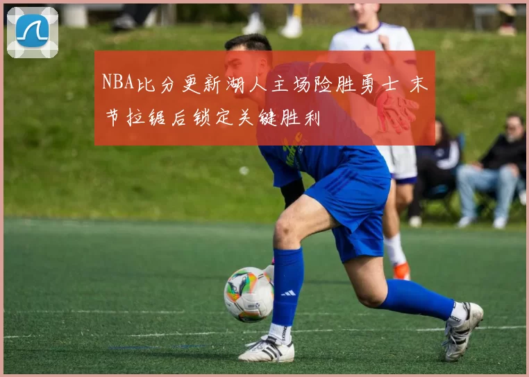 NBA比分更新湖人主场险胜勇士 末节拉锯后锁定关键胜利