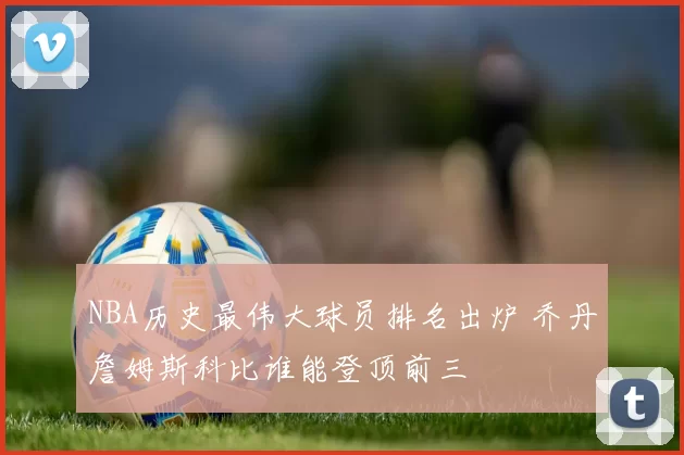 NBA历史最伟大球员排名出炉 乔丹詹姆斯科比谁能登顶前三