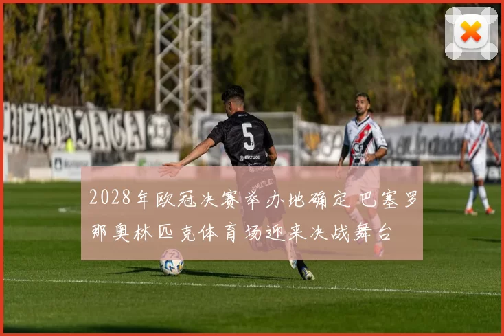 2028年欧冠决赛举办地确定 巴塞罗那奥林匹克体育场迎来决战舞台