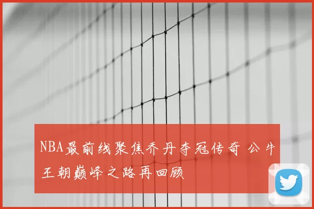 NBA最前线聚焦乔丹夺冠传奇 公牛王朝巅峰之路再回顾